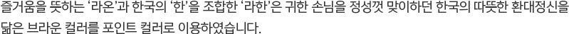 즐거움을 뜻하는 ‘라온’과 한국의 ‘한’을 조합한 ‘라한’은 귀한 손님을 정성껏 맞이하던 한국의 따뜻한 환대정신을 닮은 브라운 컬러를 포인트 컬러로 이용하였습니다.